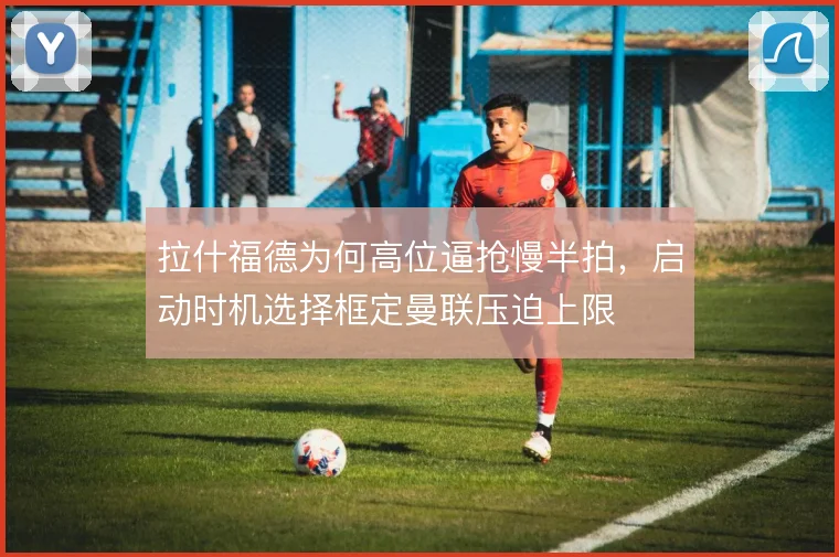 拉什福德为何高位逼抢慢半拍，启动时机选择框定曼联压迫上限