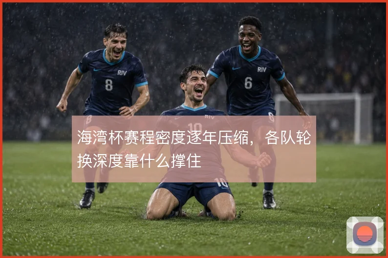 海湾杯赛程密度逐年压缩，各队轮换深度靠什么撑住