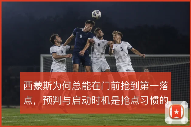 西蒙斯为何总能在门前抢到第一落点,预判与启动时机是抢点习惯的核心