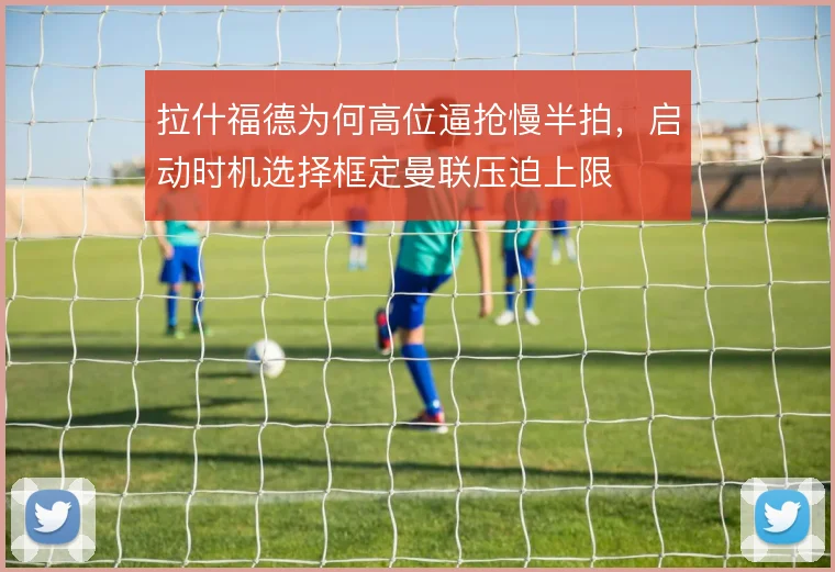 拉什福德为何高位逼抢慢半拍，启动时机选择框定曼联压迫上限
