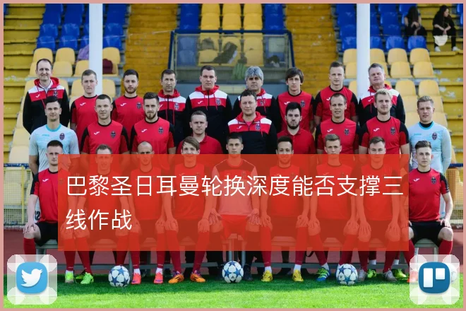 巴黎圣日耳曼轮换深度能否支撑三线作战