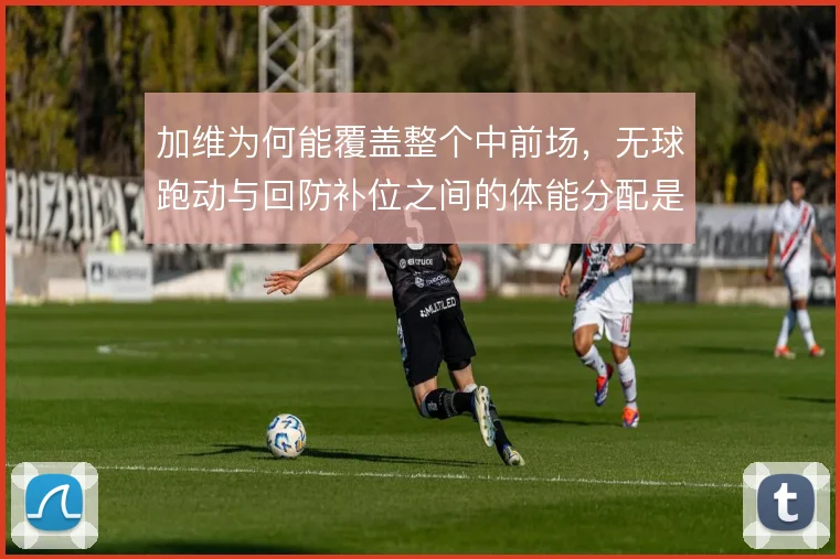 加维为何能覆盖整个中前场,无球跑动与回防补位之间的体能分配是关键