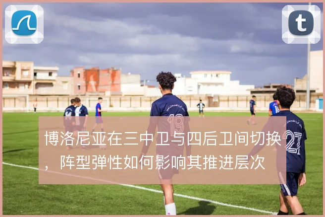 博洛尼亚在三中卫与四后卫间切换,阵型弹性如何影响其推进层次