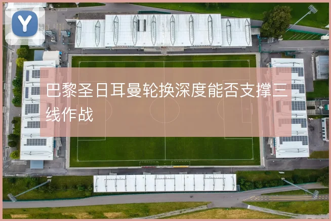 巴黎圣日耳曼轮换深度能否支撑三线作战
