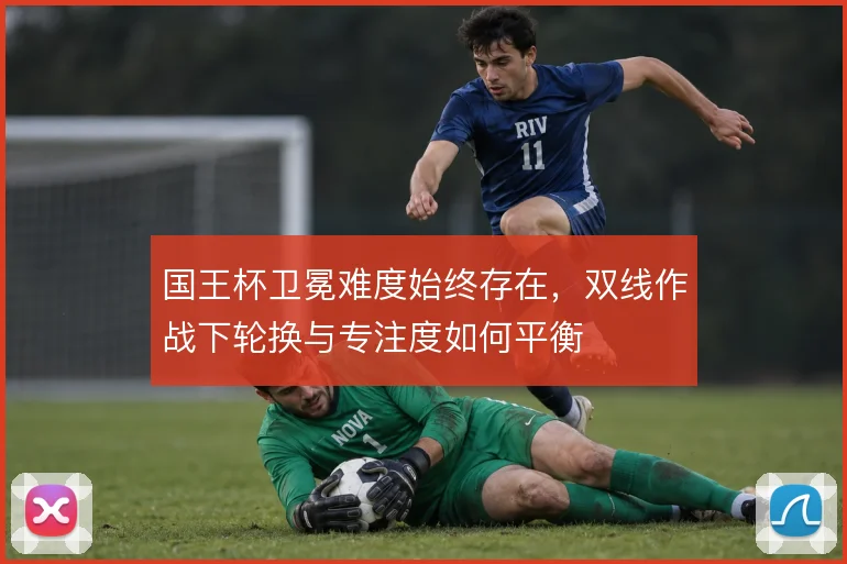 国王杯卫冕难度始终存在，双线作战下轮换与专注度如何平衡