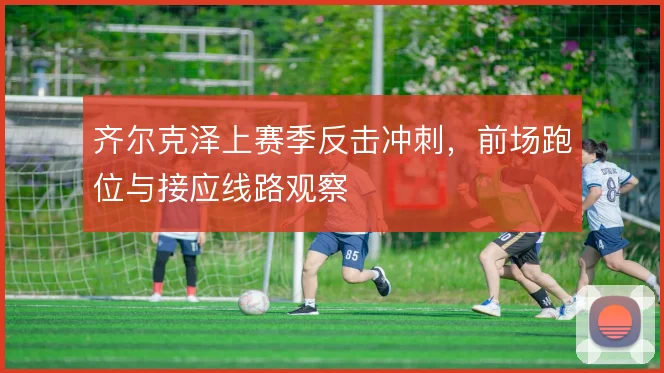 齐尔克泽上赛季反击冲刺，前场跑位与接应线路观察