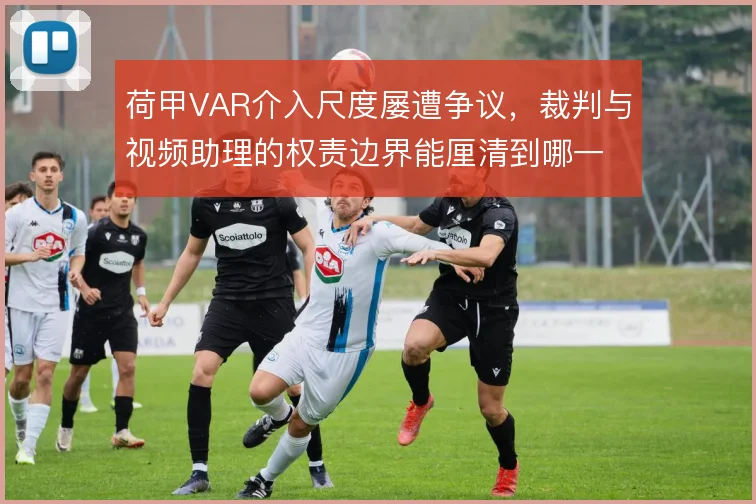 荷甲VAR介入尺度屡遭争议，裁判与视频助理的权责边界能厘清到哪一步