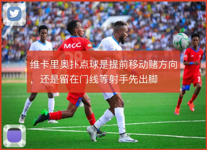 维卡里奥扑点球是提前移动赌方向，还是留在门线等射手先出脚
