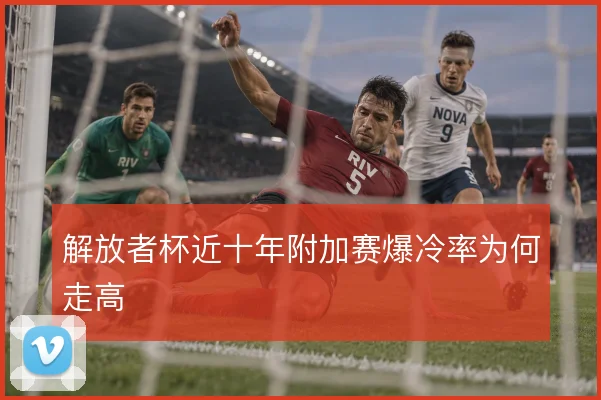 解放者杯近十年附加赛爆冷率为何走高