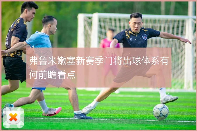 弗鲁米嫩塞新赛季门将出球体系有何前瞻看点