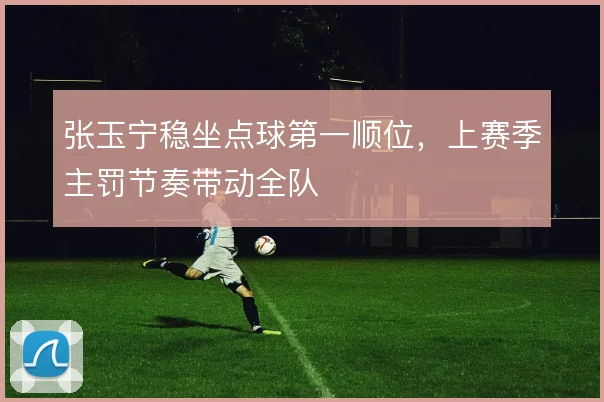 张玉宁稳坐点球第一顺位，上赛季主罚节奏带动全队
