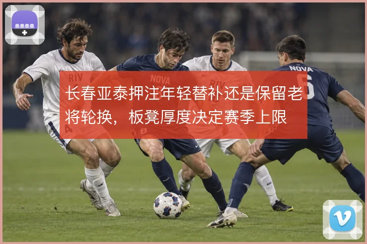 长春亚泰押注年轻替补还是保留老将轮换，板凳厚度决定赛季上限
