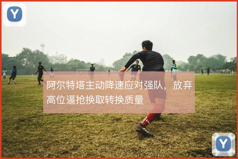 阿尔特塔主动降速应对强队，放弃高位逼抢换取转换质量