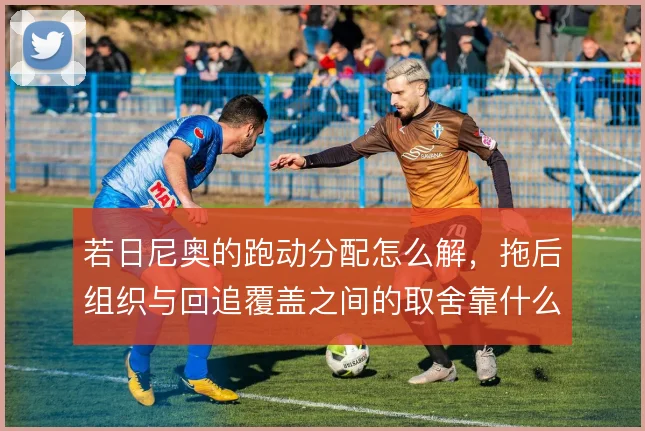 若日尼奥的跑动分配怎么解，拖后组织与回追覆盖之间的取舍靠什么平衡