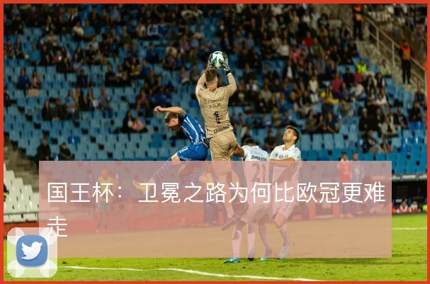 国王杯:卫冕之路为何比欧冠更难走