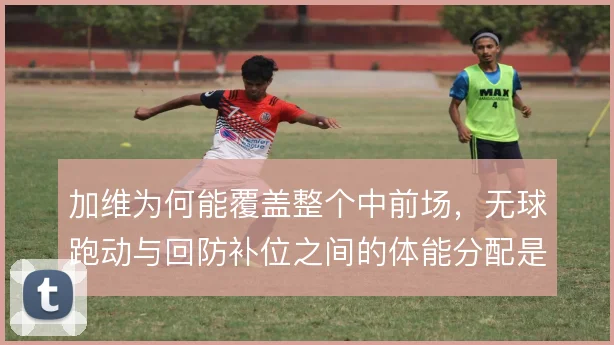 加维为何能覆盖整个中前场,无球跑动与回防补位之间的体能分配是关键