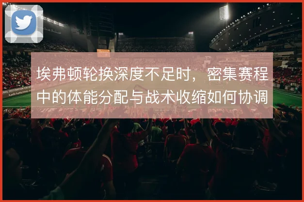 埃弗顿轮换深度不足时，密集赛程中的体能分配与战术收缩如何协调