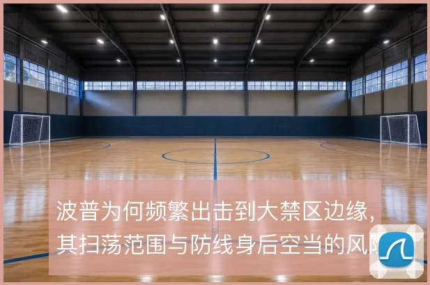 波普为何频繁出击到大禁区边缘,其扫荡范围与防线身后空当的风险取舍